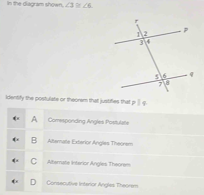 In the diagram shown, ∠ 3≌ ∠ 6. 
Identify the postulate or theorem that justifies that p | q.
A Corresponding Angles Postulate
z B Alternate Exterior Angles Theorem
x C Alternate Interior Angles Theorem
z Consecutive Interior Angles Theorem