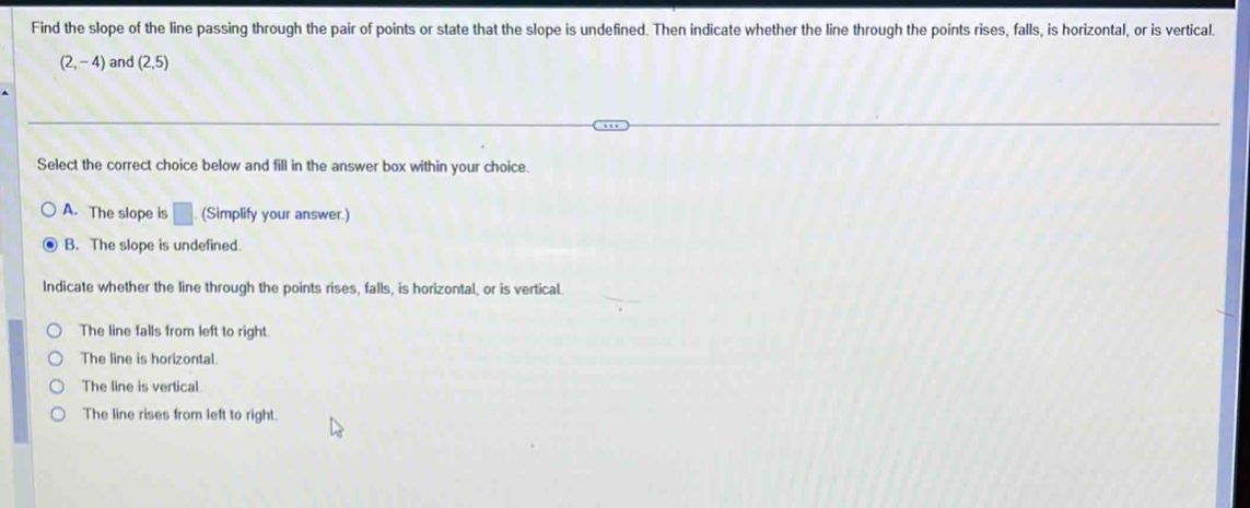 Find the slope of the line passing through the pair of points or state that the slope is undefined. Then indicate whether the line through the points rises, falls, is horizontal, or is vertical.
(2,-4) and (2,5)
Select the correct choice below and fill in the answer box within your choice.
A. The slope is □ (Simplify your answer.)
B. The slope is undefined.
Indicate whether the line through the points rises, falls, is horizontal, or is vertical.
The line falls from left to right.
The line is horizontal.
The line is vertical.
The line rises from left to right.