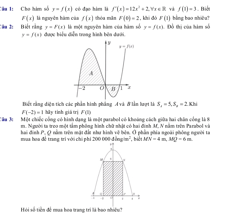 Cho hàm số y=f(x) có đạo hàm là f'(x)=12x^2+2,forall x∈ R và f(1)=3. Biết
F(x) là nguyên hàm của f(x) thỏa mãn F(0)=2 , khi đó F(1) bằng bao nhiêu?
Câu 2: Biết rằng y=F(x) là một nguyên hàm của hàm số y=f(x). Đồ thị của hàm số
y=f(x) được biểu diễn trong hình bên dưới.
Biết rằng diện tích các phần hình phẳng A và B lần lượt là S_A=5,S_B=2.Khi
F(-2)=1 hãy tính giá trị F(1)
Câu 3: Một chiếc cổng có hình dạng là một parabol có khoảng cách giữa hai chân cồng là 8
m. Người ta treo một tấm phông hình chữ nhật có hai đỉnh M, N nằm trên Parabol và
hai đỉnh P, Q nằm trên mặt đất như hình vẽ bên. Ở phần phía ngoài phông người ta
mua hoa để trang trí với chi phí 200 00 0dong/m^2 , biết MN=4m,MQ=6m.
Hỏi số tiền để mua hoa trang trí là bao nhiêu?