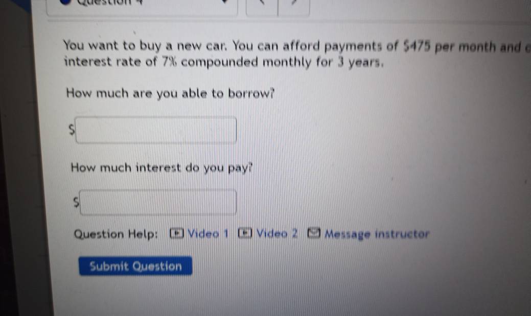 You want to buy a new car. You can afford payments of $475 per month and e 
interest rate of 7% compounded monthly for 3 years. 
How much are you able to borrow? 
S 
How much interest do you pay? 
s 
Question Help: Video 1 [ Video 2 Message instructor 
Submit Question