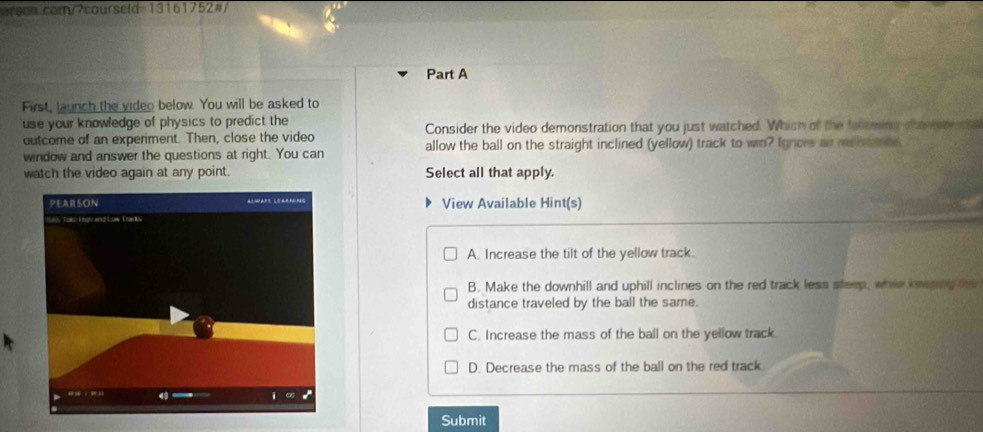 First, launch the video below. You will be asked to
use your knowledge of physics to predict the Consider the video demonstration that you just watched. Which of the fuoceng maner cat
outcome of an experiment. Then, close the video
window and answer the questions at right. You can allow the ball on the straight inclined (yellow) track to win? Ignors as rtlrce
watch the video again at any point. Select all that apply.
View Available Hint(s)
A. Increase the tilt of the yellow track.
B. Make the downhill and uphill inclines on the red track less steep, whis keasing he
distance traveled by the ball the same.
C. Increase the mass of the ball on the yellow track
D. Decrease the mass of the ball on the red track.
Submit