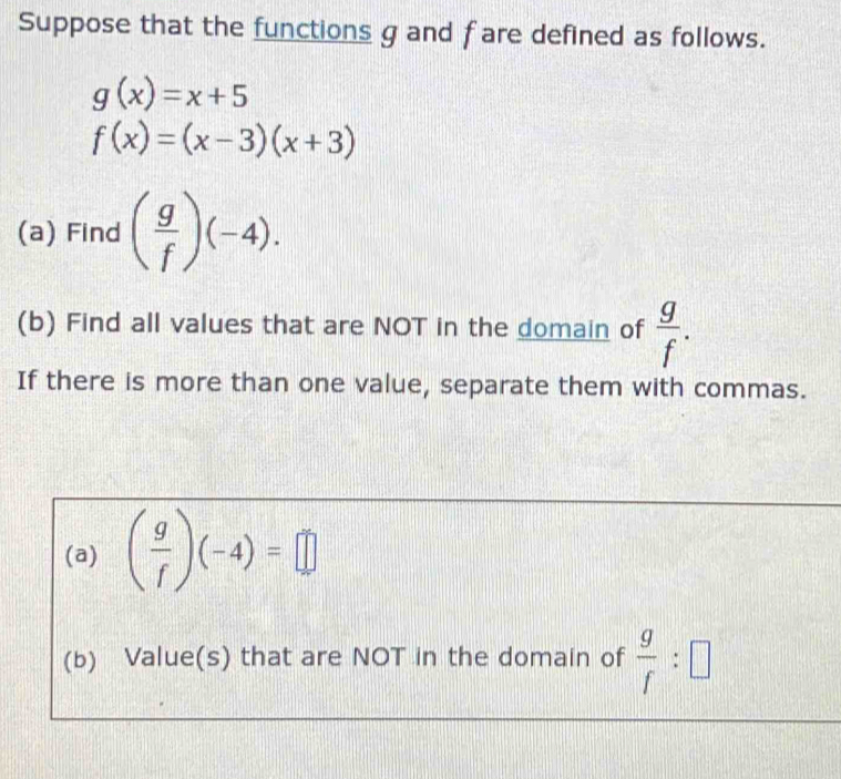 Suppose that the functions g and f are defined as follows.
g(x)=x+5
f(x)=(x-3)(x+3)
(a) Find ( g/f )(-4). 
(b) Find all values that are NOT in the domain of  g/f . 
If there is more than one value, separate them with commas. 
(a) ( g/f )(-4)=□
(b) Value(s) that are NOT in the domain of  g/f :□