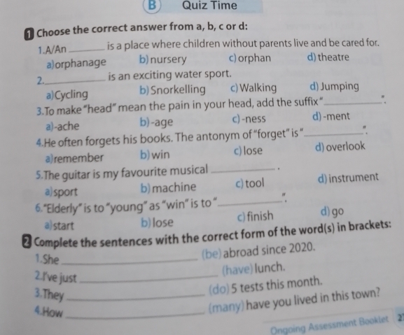 Quiz Time
Choose the correct answer from a, b, c or d:
1.A/An _is a place where children without parents live and be cared for.
a)orphanage b) nursery c) orphan d) theatre
2._ is an exciting water sport.
a)Cycling b)Snorkelling c) Walking d) Jumping
3.To make “head” mean the pain in your head, add the suffix “_ "
a)-ache b)-age c) -ness d)-ment
4.He often forgets his books. The antonym of “forget” is “_ "
a)remember b)win c) lose d) overlook
5.The guitar is my favourite musical _.
a) sport b) machine c) tool d) instrument
6.“Elderly” is to “young” as “win” is to “ _"
a) start b) lose c) finish d) go
₹ Complete the sentences with the correct form of the word(s) in brackets:
1.She_
(be) abroad since 2020.
2.I've just_
(have) lunch.
3.They_
(do) 5 tests this month.
4.How_
(many) have you lived in this town?
Ongoing Assessment Booklet 21