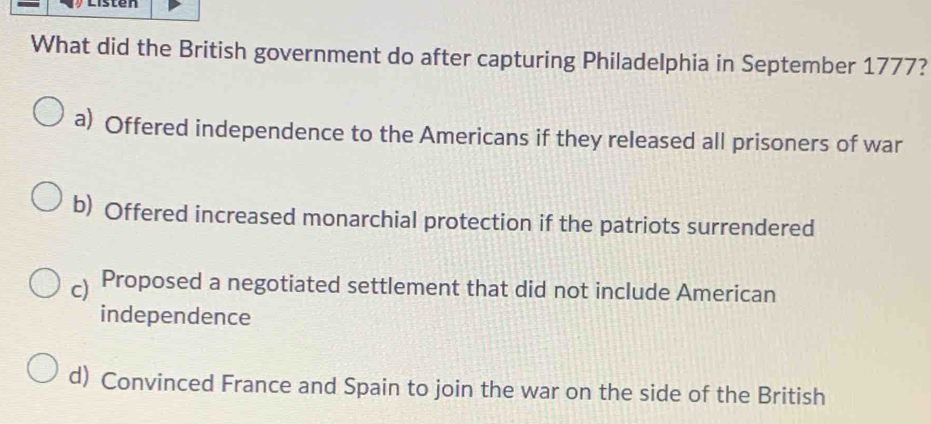 Listen
What did the British government do after capturing Philadelphia in September 1777?
a) Offered independence to the Americans if they released all prisoners of war
b) Offered increased monarchial protection if the patriots surrendered
c) ≌Proposed a negotiated settlement that did not include American
independence
d) Convinced France and Spain to join the war on the side of the British