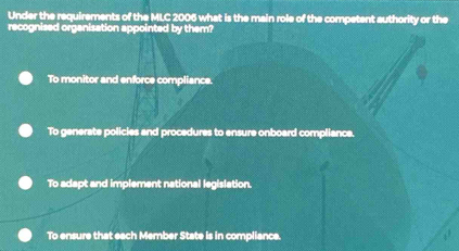 Under the requirements of the MLC 2006 what is the main role of the competent authority or the
recognised organisation appointed by them?
To monitor and enforce compliance.
To generate policies and procedures to ensure onboard compliance.
To adapt and implement national legislation.
To ensure that each Member State is in compliance.