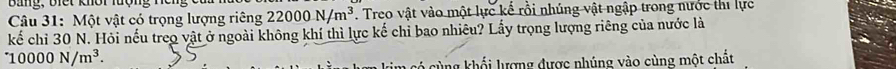 Bang, b iết khôr luợng nếng ố t 
Câu 31: Một vật có trọng lượng riêng 22000N/m^3. Treo vật vào một lực kế rồi nhúng vật ngập trong nước thi lực 
kế chỉ 30 N. Hỏi nếu treo vật ở ngoài không khí thì lực kế chỉ bao nhiêu? Lấy trọng lượng riêng của nước là 
^- 10000N/m^3. 
cùng khổi lượng dược nhúng vào cùng một chất