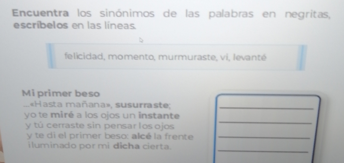 Encuentra los sinónimos de las palabras en negritas, 
escríbelos en las líneas 
felicidad, momento, murmuraste, vi, levanté 
Mi primer beso 
_ 1«Hasta mañana», susurraste;_ 
_ 
yo te miré a los ojos un instante 
y tú cerraste sin pensar los ojos 
y te di el primer beso: alcé la frente_ 
_ 
iluminado por mi dicha cierta.