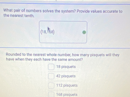 What pair of numbers solves the system? Provide values accurate to
the nearest tenth.
(18,168)
Rounded to the nearest whole number, how many pisquets will they
have when they each have the same amount?
18 pisquets
42 pisquets
112 pisquets
168 pisquets