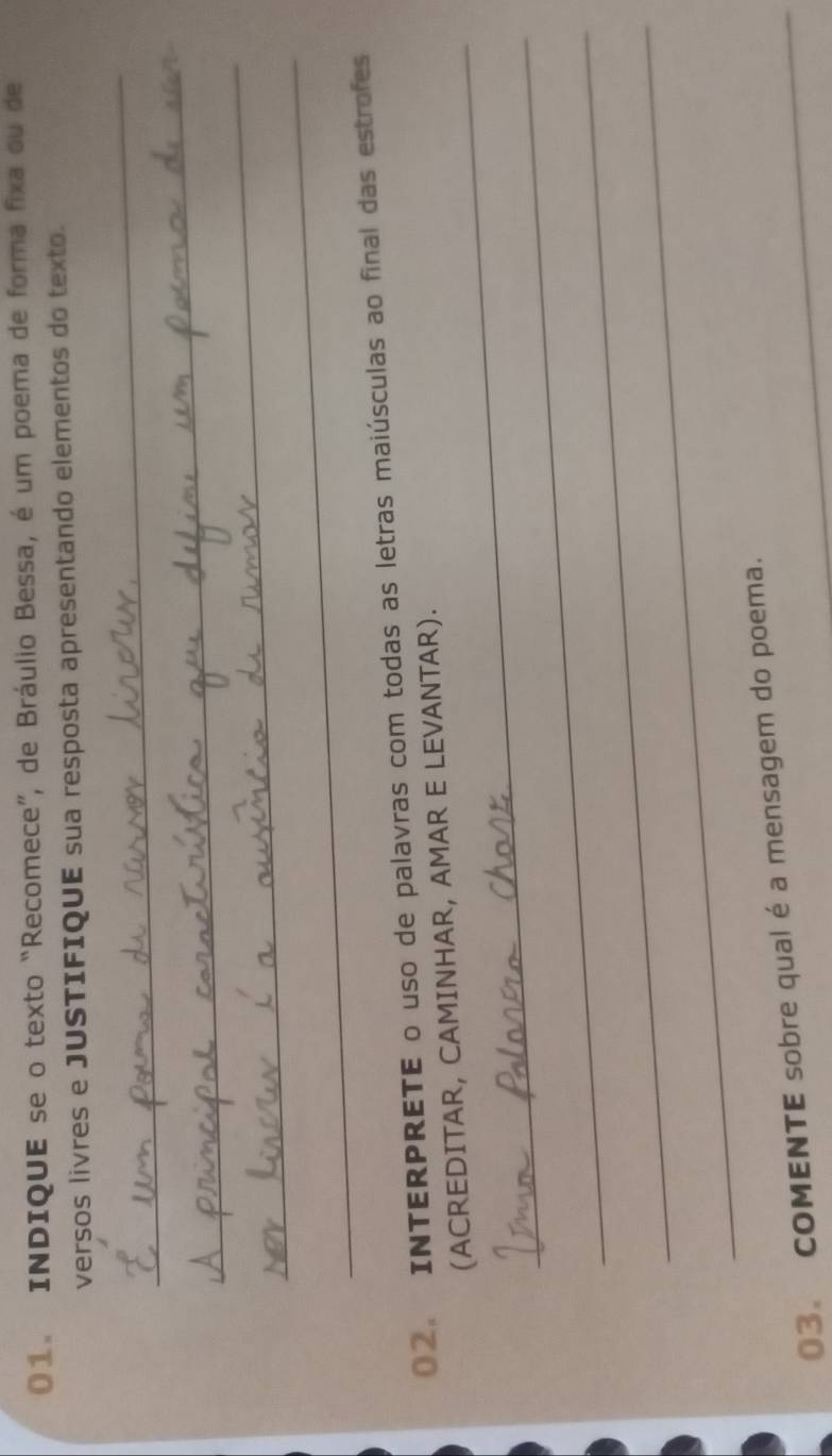 INDIQUE se o texto “Recomece”, de Bráulio Bessa, é um poema de forma fixa ou de 
versos livres e JUSTIFIQUE sua resposta apresentando elementos do texto. 
_ 
_ 
_ 
_ 
02. INTERPRETE o uso de palavras com todas as letras maiúsculas ao final das estrofes 
_ 
(ACREDITAR, CAMINHAR, AMAR E LEVANTAR). 
_ 
_ 
_ 
03. COMENTE sobre qual é a mensagem do poema.