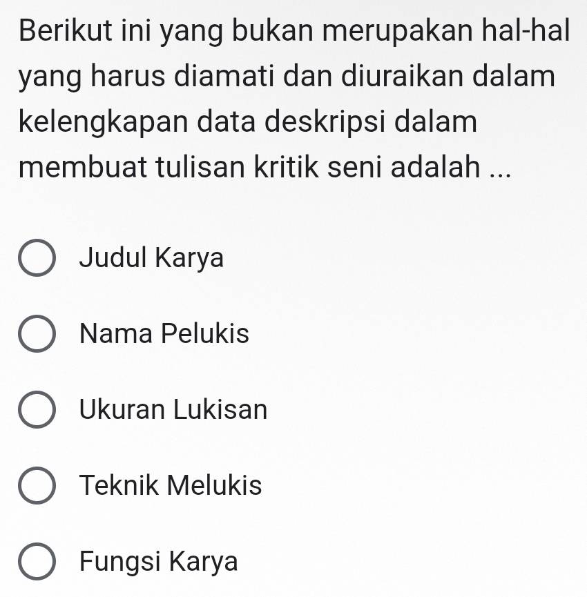 Berikut ini yang bukan merupakan hal-hal
yang harus diamati dan diuraikan dalam
kelengkapan data deskripsi dalam
membuat tulisan kritik seni adalah ...
Judul Karya
Nama Pelukis
Ukuran Lukisan
Teknik Melukis
Fungsi Karya