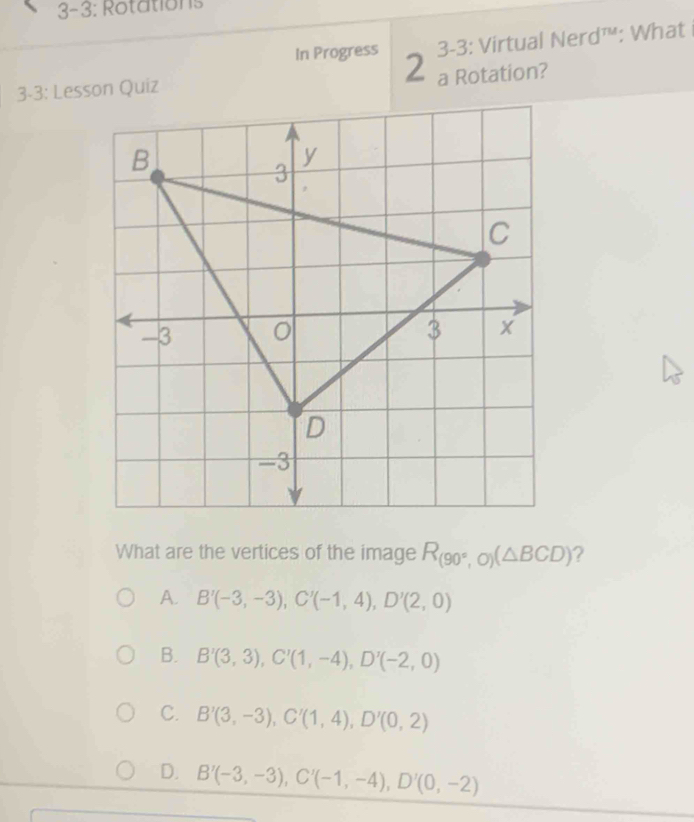 3-3: Rotations
3-3: Virtual Nerd™: What 
In Progress 2 a Rotation?
3-3: Lesson Quiz
What are the vertices of the image R_(90°,O)(△ BCD) ?
A. B'(-3,-3), C'(-1,4), D'(2,0)
B. B'(3,3), C'(1,-4), D'(-2,0)
C. B'(3,-3), C'(1,4), D'(0,2)
D. B'(-3,-3), C'(-1,-4), D'(0,-2)