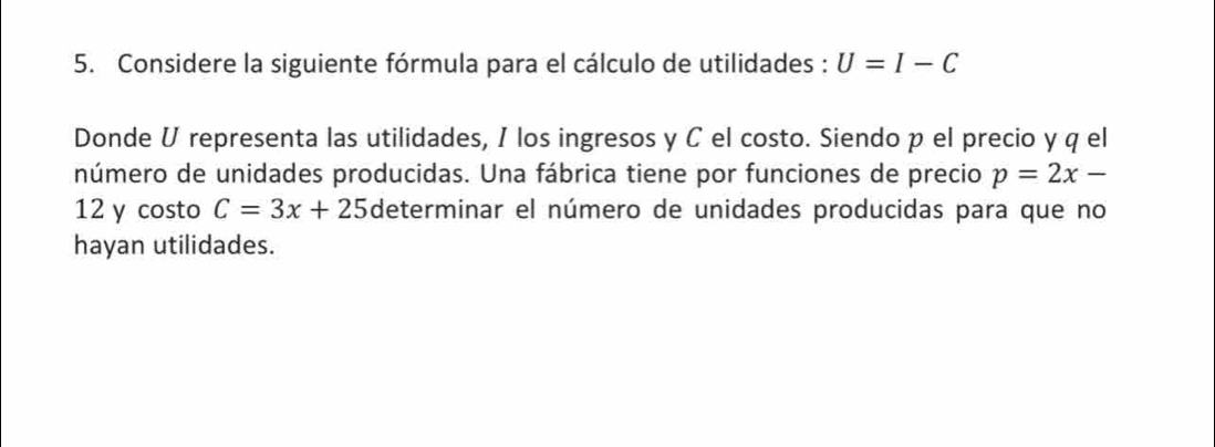 Considere la siguiente fórmula para el cálculo de utilidades : U=I-C
Donde U representa las utilidades, I los ingresos y C el costo. Siendo p el precio y q el 
número de unidades producidas. Una fábrica tiene por funciones de precio p=2x-
12 y costo C=3x+25 determinar el número de unidades producidas para que no 
hayan utilidades.