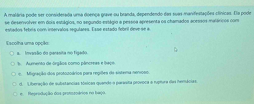 A malária pode ser considerada uma doença grave ou branda, dependendo das suas manifestações clínicas. Ela pode
se desenvolver em dois estágios, no segundo estágio a pessoa apresenta os chamados acessos maláricos com
estados febris com intervalos regulares. Esse estado febril deve-se a.
Escolha uma opção:
a. Invasão do parasita no fígado.
b. Aumento de órgãos como pâncreas e baço.
c. Migração dos protozoários para regiões do sistema nervoso.
d. Liberação de substancias tóxicas quando o parasita provoca a ruptura das hemácias.
e. Reprodução dos protozoários no baço.