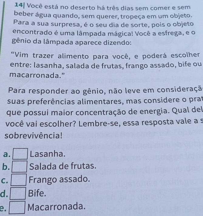 14| Você está no deserto há três dias sem comer e sem
beber água quando, sem querer, tropeça em um objeto.
Para a sua surpresa, é o seu dia de sorte, pois o objeto
encontrado é uma lâmpada mágica! Você a esfrega, e o
gênio da lâmpada aparece dizendo:
“Vim trazer alimento para você, e poderá escolher
entre: lasanha, salada de frutas, frango assado, bife ou
macarronada.”
Para responder ao gênio, não leve em consideraçã
suas preferências alimentares, mas considere o prat
que possui maior concentração de energia. Qual del
você vai escolher? Lembre-se, essa resposta vale a s
sobrevivência!
a. Lasanha.
b. Salada de frutas.
C. Frango assado.
d. Bife.
e. Macarronada.