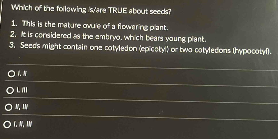 Which of the following is/are TRUE about seeds?
1. This is the mature ovule of a flowering plant.
2. It is considered as the embryo, which bears young plant.
3. Seeds might contain one cotyledon (epicotyl) or two cotyledons (hypocotyl).
I, I1
I, III
II, III
I, II, III