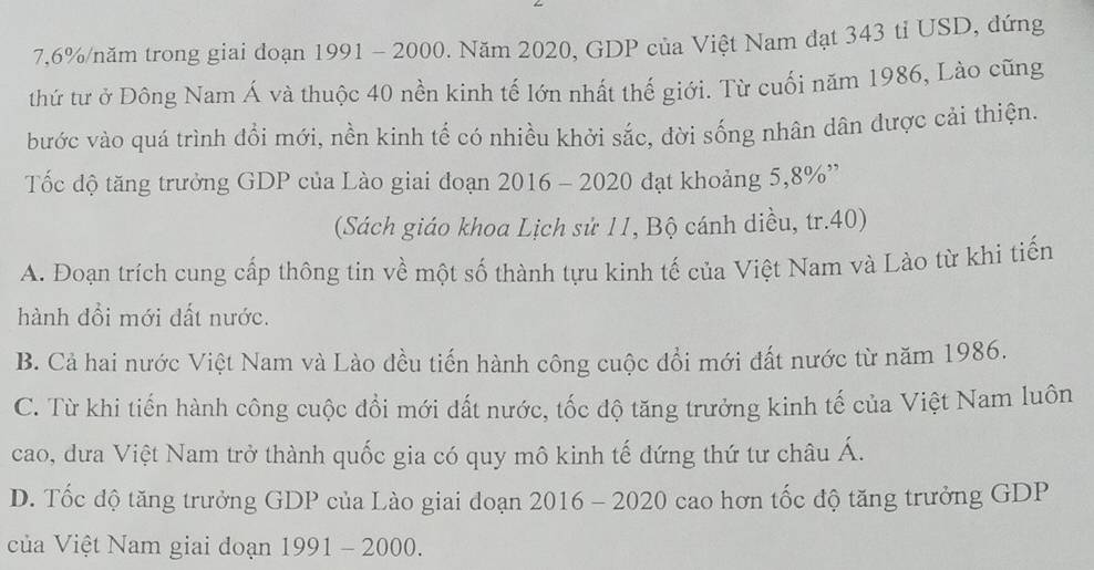 7, 6% /năm trong giai doạn 1991 - 2000. Năm 2020, GDP của Việt Nam đạt 343 tỉ USD, đứng
thứ tư ở Đông Nam Á và thuộc 40 nền kinh tế lớn nhất thế giới. Từ cuối năm 1986, Lào cũng
bước vào quá trình đổi mới, nền kinh tế có nhiều khởi sắc, đời sống nhân dân được cải thiện.
Tốc độ tăng trưởng GDP của Lào giai đoạn 2016 - 2020 đạt khoảng 5, 8% ''
(Sách giáo khoa Lịch sử 11, Bộ cánh diều, tr. 40)
A. Đoạn trích cung cấp thông tin về một số thành tựu kinh tế của Việt Nam và Lào từ khi tiến
hành đổi mới dất nước.
B. Cả hai nước Việt Nam và Lào đều tiến hành công cuộc đổi mới đất nước từ năm 1986.
C. Từ khi tiến hành công cuộc đổi mới dất nước, tốc độ tăng trưởng kinh tế của Việt Nam luôn
cao, dưa Việt Nam trở thành quốc gia có quy mô kinh tế dứng thứ tư châu Á.
D. Tốc độ tăng trưởng GDP của Lào giai doạn 2016 - 2020 cao hơn tốc độ tăng trưởng GDP
ủa Việt Nam giai đoạn 1991 - 2000.