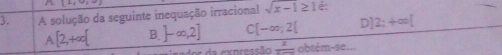 128 
3. A solução da seguinte inequação irracional sqrt(x-1≥ 1) é:
A[2,+∈fty [ B. ]-∈fty ,2] C [-∈fty ,2[ D] 2;+∈fty [
dor da expressão frac 2 obtém-se...