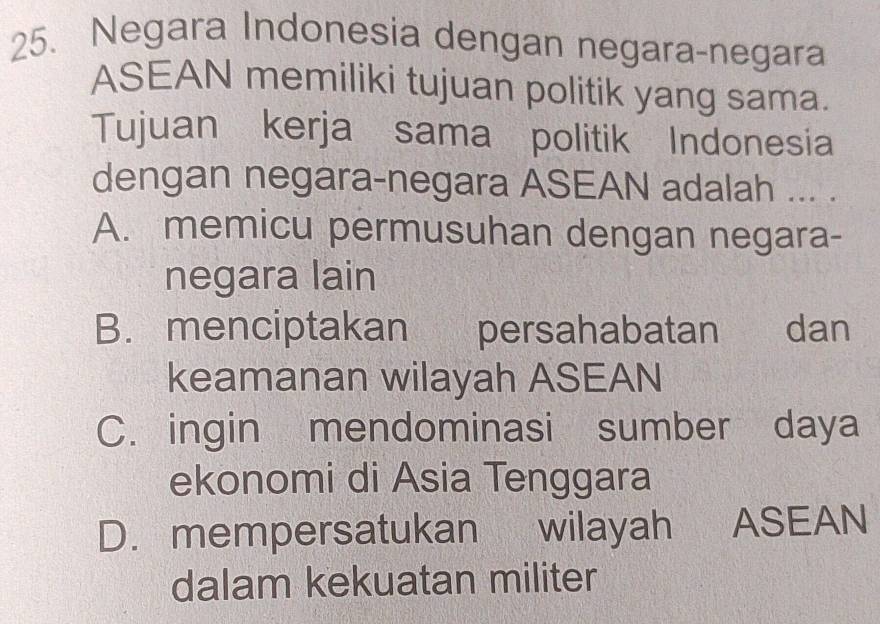 Negara Indonesia dengan negara-negara
ASEAN memiliki tujuan politik yang sama.
Tujuan kerja sama politik Indonesia
dengan negara-negara ASEAN adalah ... .
A. memicu permusuhan dengan negara-
negara lain
B. menciptakan persahabatan dan
keamanan wilayah ASEAN
C. ingin mendominasi sumber daya
ekonomi di Asia Tenggara
D. mempersatukan wilayah ASEAN
dalam kekuatan militer