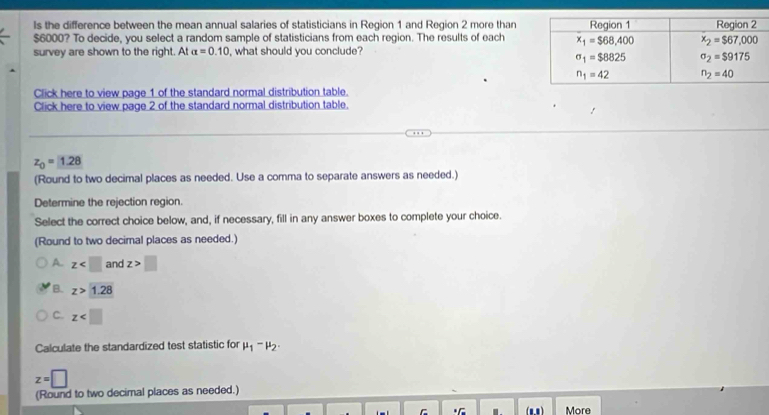 ls the difference between the mean annual salaries of statisticians in Region 1 and Region 2 more than
$6000? To decide, you select a random sample of statisticians from each region. The results of each
survey are shown to the right. At alpha =0.10 , what should you conclude?
Click here to view page 1 of the standard normal distribution table.
Click here to view page 2 of the standard normal distribution table.
z_0=1.28
(Round to two decimal places as needed. Use a comma to separate answers as needed.)
Determine the rejection region.
Select the correct choice below, and, if necessary, fill in any answer boxes to complete your choice.
(Round to two decimal places as needed.)
A. z and z>□
B. z>1.28
C. z
Calculate the standardized test statistic for mu _1-mu _2.
z=□
(Round to two decimal places as needed.)
+C . (m1 ) More