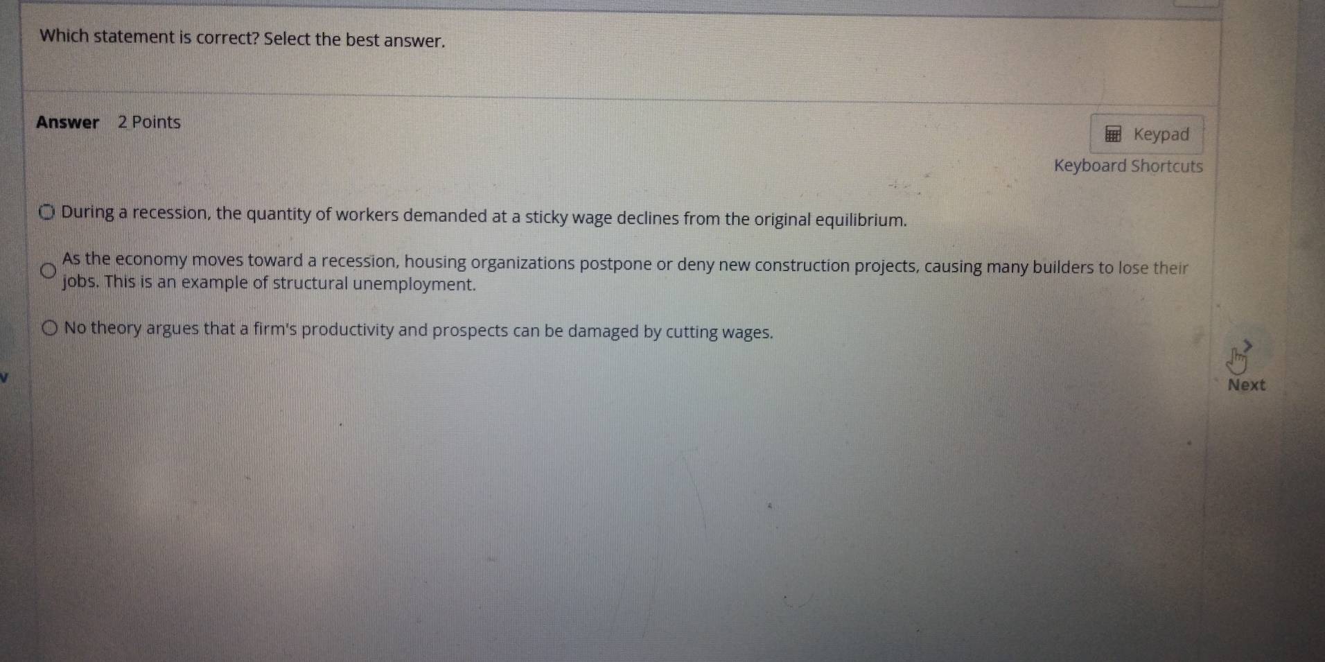 Which statement is correct? Select the best answer.
Answer 2 Points
Keypad
Keyboard Shortcuts
During a recession, the quantity of workers demanded at a sticky wage declines from the original equilibrium.
As the economy moves toward a recession, housing organizations postpone or deny new construction projects, causing many builders to lose their
jobs. This is an example of structural unemployment.
No theory argues that a firm's productivity and prospects can be damaged by cutting wages.
Next