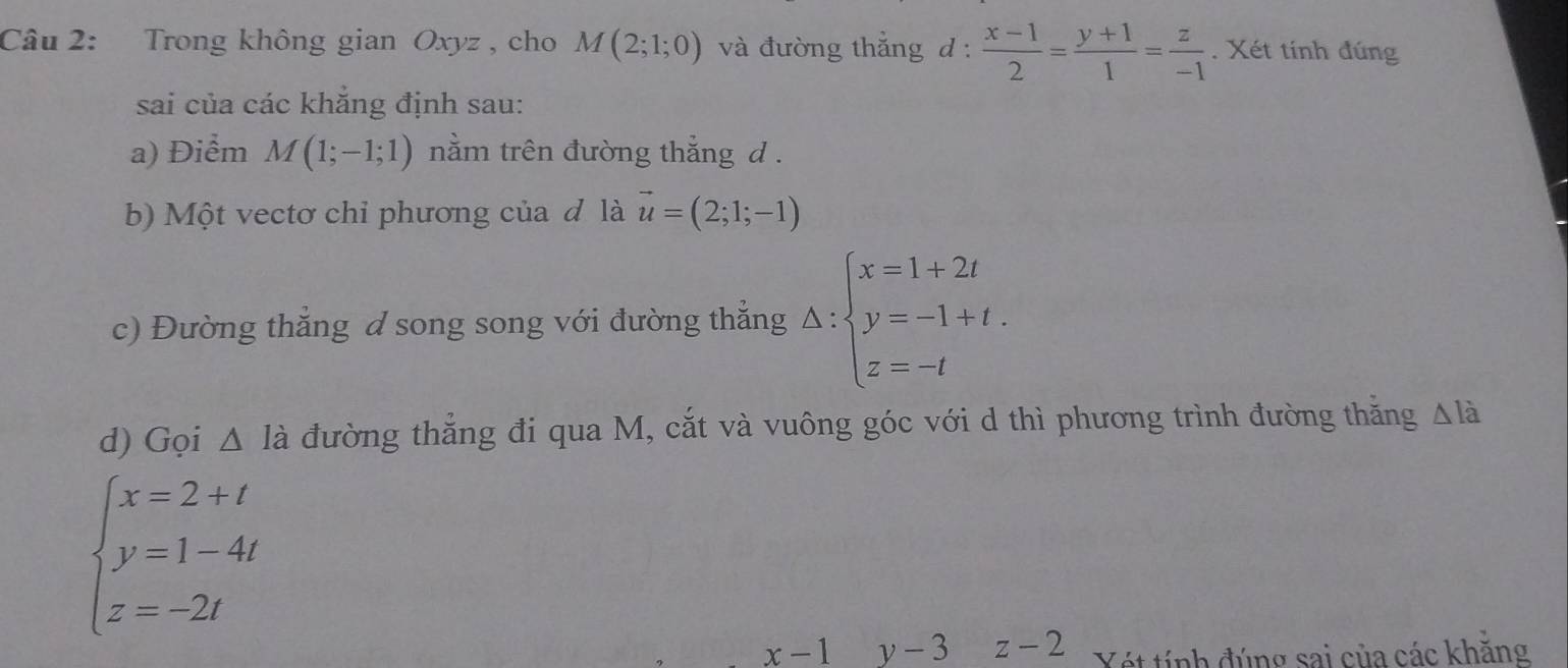 Trong không gian Oxyz , cho M(2;1;0) và đường thẳng d :  (x-1)/2 = (y+1)/1 = z/-1 . Xét tính đúng 
sai của các khẳng định sau: 
a) Điểm M(1;-1;1) nằm trên đường thắng d . 
b) Một vectơ chỉ phương của đ là vector u=(2;1;-1)
c) Đường thắng d song song với đường thắng △ :beginarrayl x=1+2t y=-1+t. z=-tendarray.
d) Gọi △ Idot a đường thẳng đi qua M, cắt và vuông góc với d thì phương trình đường thăng △ là
beginarrayl x=2+t y=1-4t z=-2tendarray.
x-1 y-3 z-2 Vét tính đúng sai của các khẳng