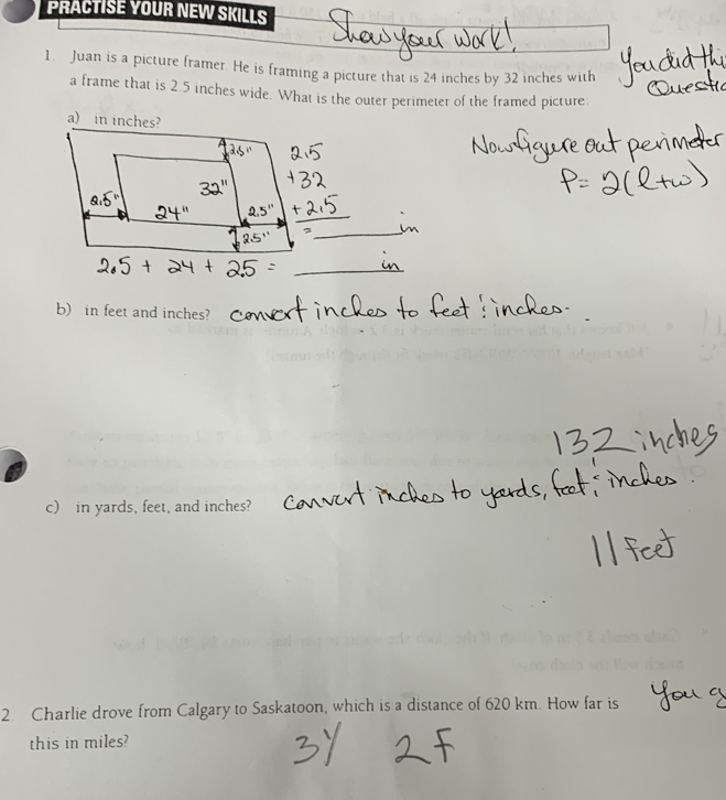 PRACTISE YOUR NEW SKILLS 
1. Juan is a picture framer. He is framing a picture that is 24 inches by 32 inches with 
a frame that is 2.5 inches wide. What is the outer perimeter of the framed picture. 
b) in feet and inches? 
c) in yards, feet, and inches? 
2. Charlie drove from Calgary to Saskatoon, which is a distance of 620 km. How far is 
this in miles?