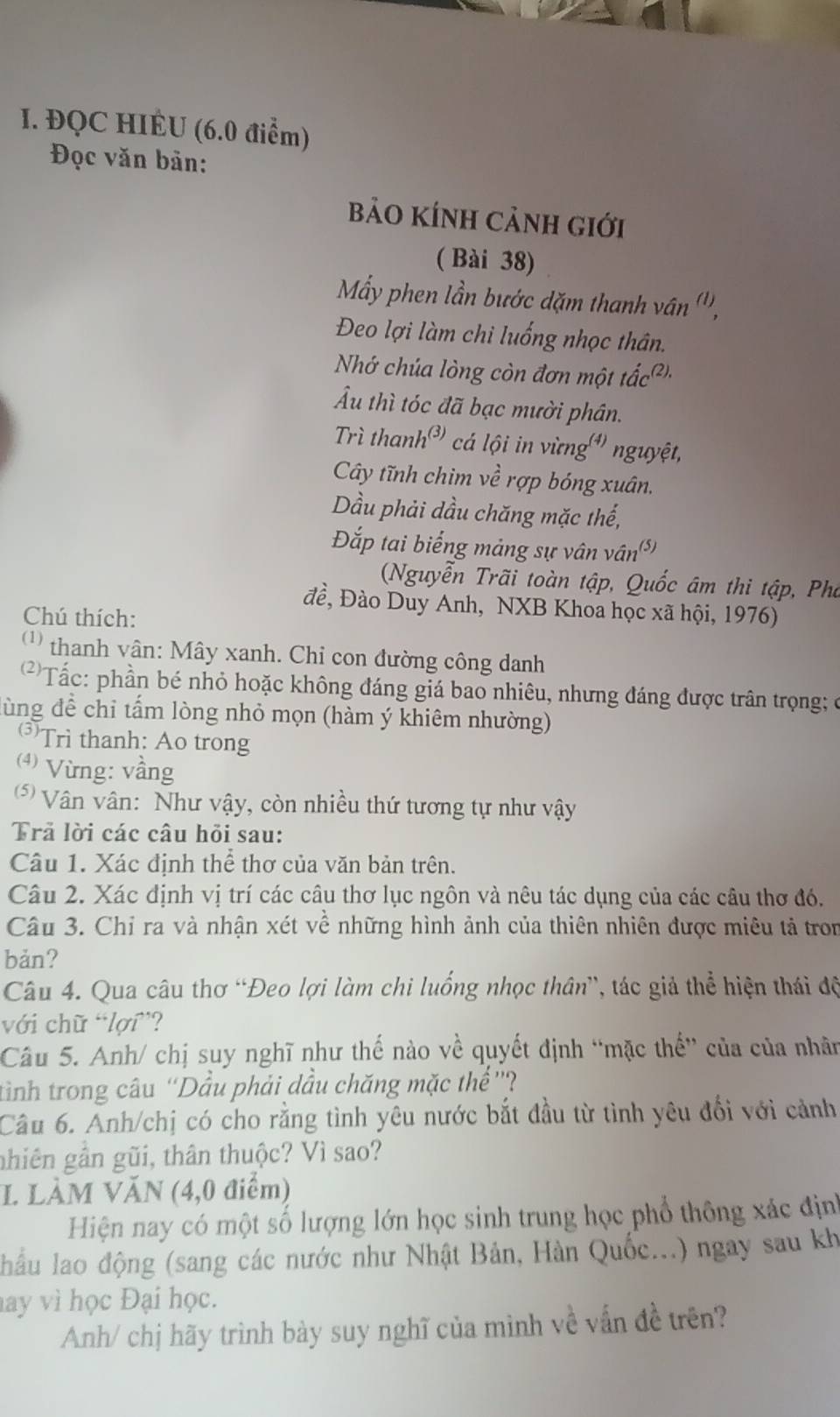 ĐQC HIÉU (6.0 điểm)
Đọc văn bản:
Bảo KÍnh cảnh giới
( Bài 38)
Mẩy phen lần bước dặm thanh vân ''',
Đeo lợi làm chi luống nhọc thân.
Nhớ chúa lòng còn đơn một tắc''.
Ấu thì tóc đã bạc mười phân.
Trì thanh³ cá lội in vừng'' nguyệt,
Cây tĩnh chim về rợp bóng xuân.
Dầu phải dầu chăng mặc thế,
Đắp tai biếng mảng sự vân vài (5)
(Nguyễn Trãi toàn tập, Quốc âm thi tập, Pho
đề, Đào Duy Anh, NXB Khoa học xã hội, 1976)
Chú thích:
thanh vân: Mây xanh. Chi con đường công danh
'Tấc: phần bé nhỏ hoặc không đáng giá bao nhiêu, nhưng đáng được trân trọng; ở
ùng để chỉ tấm lòng nhỏ mọn (hàm ý khiêm nhường)
(3) Trì thanh: Ao trong
(4) Vừng: vầng
5 Vân vân: Như vậy, còn nhiều thứ tương tự như vậy
Trã lời các câu hỏi sau:
Câu 1. Xác định thể thơ của văn bản trên.
Câu 2. Xác định vị trí các câu thơ lục ngôn và nêu tác dụng của các câu thơ đó,
Câu 3. Chỉ ra và nhận xét về những hình ảnh của thiên nhiên được miêu tả tron
bản?
Câu 4. Qua câu thơ “Đeo lợi làm chi luống nhọc thân”, tác giả thể hiện thái độ
với chữ “lợi”?
Câu 5. Anh/ chị suy nghĩ như thế nào về quyết định “mặc thế' của của nhân
tình trong câu “Dầu phải dầu chăng mặc thể ”'?
Câu 6. Anh/chị có cho rằng tình yêu nước bắt đầu từ tình yêu đổi với cảnh
nhiên gần gũi, thân thuộc? Vì sao?
I. LÀM VĂN (4,0 điểm)
Hiện nay có một số lượng lớn học sinh trung học phổ thông xác định
lầu lao động (sang các nước như Nhật Bản, Hàn Quốc...) ngay sau kh
hay vì học Đại học.
Anh/ chị hãy trình bày suy nghĩ của mình về vấn đề trên?