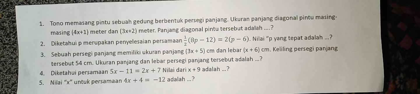 Tono memasang pintu sebuah gedung berbentuk persegi panjang. Ukuran panjang diagonal pintu masing- 
masing (4x+1) meter dan (3x+2) meter. Panjang diagonal pintu tersebut adalah ....? 
2. Diketahui p merupakan penyelesaian persamaan  1/2 (8p-12)=2(p-6). Nilai “ p yang tepat adalah ..? 
3. Sebuah persegi panjang memiliki ukuran panjang (3x+5) cm dan lebar (x+6)cm. Keliling persegi panjang 
tersebut 54 cm. Ukuran panjang dan lebar persegi panjang tersebut adalah ...? 
4. Diketahui persamaan 5x-11=2x+7 Nilai dari x+9 adalah ...? 
5. Nilai “ x ” untuk persamaan 4x+4=-12 adalah ...?