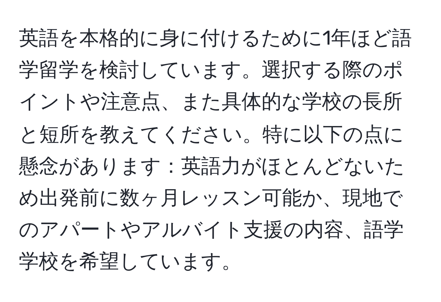 英語を本格的に身に付けるために1年ほど語学留学を検討しています。選択する際のポイントや注意点、また具体的な学校の長所と短所を教えてください。特に以下の点に懸念があります：英語力がほとんどないため出発前に数ヶ月レッスン可能か、現地でのアパートやアルバイト支援の内容、語学学校を希望しています。