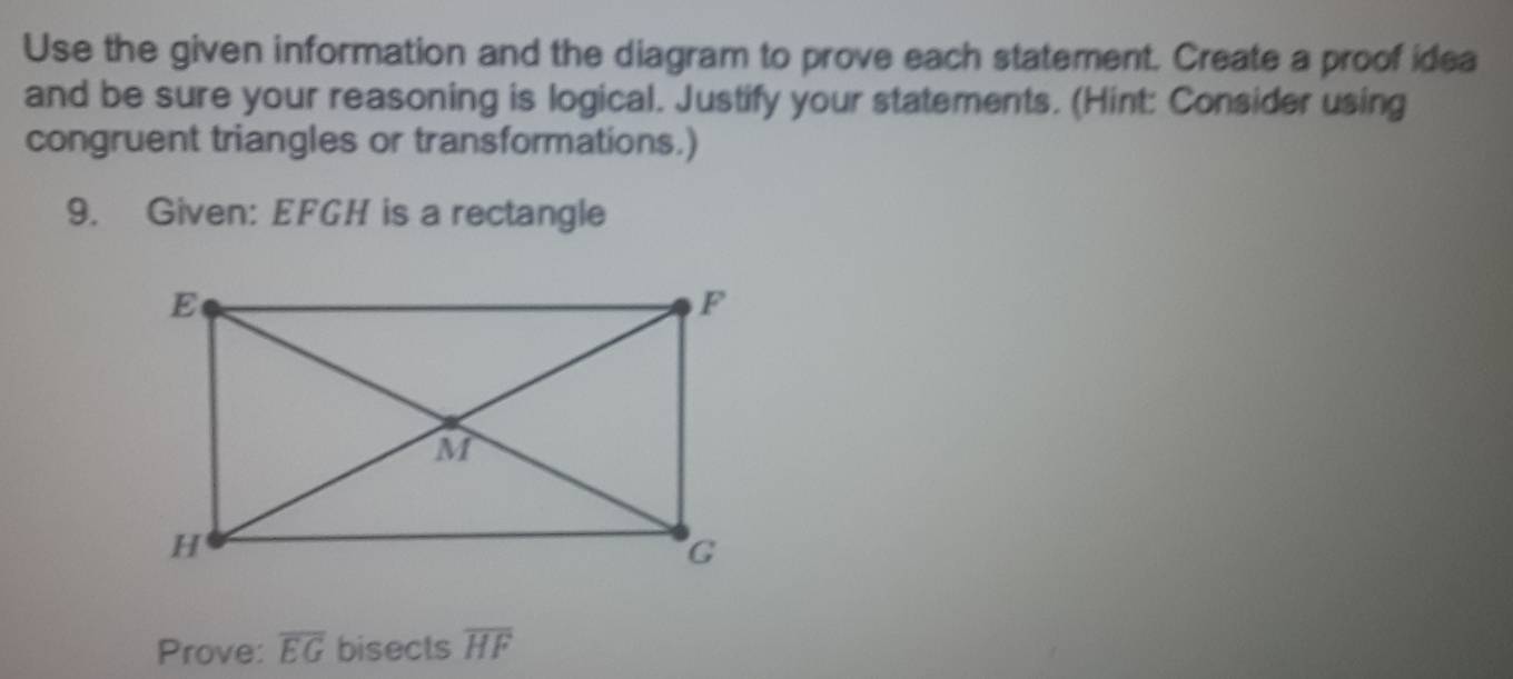 Use the given information and the diagram to prove each statement. Create a proof idea 
and be sure your reasoning is logical. Justify your statements. (Hint: Consider using 
congruent triangles or transformations.) 
9. Given: EFGH is a rectangle 
Prove: overline EG bisects overline HF