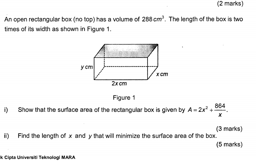 An open rectangular box (no top) has a volume of 288cm^3. The length of the box is two 
times of its width as shown in Figure 1. 
Figure 1 
i) Show that the surface area of the rectangular box is given by A=2x^2+ 864/x . 
(3 marks) 
ii) Find the length of x and y that will minimize the surface area of the box. 
(5 marks) 
k Cipta Universiti Teknologi MARA