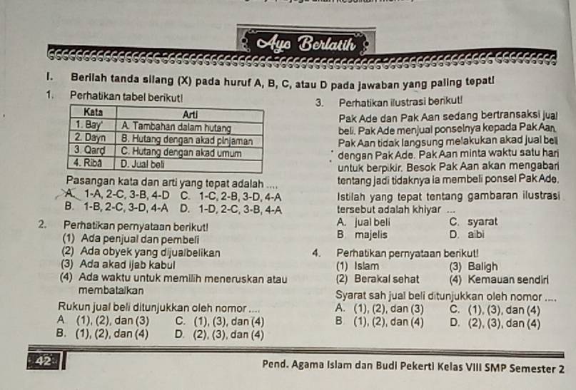 Ayo Berlatih
6666666
              
       
l. Berilah tanda silang (X) pada huruf A, B, C, atau D pada jawaban yang paling tepatl
1. Perhatikan tabel berikut!
3. Perhatikan ilustrasi berikut!
Pak Ade dan Pak Aan sedang bertransaksi jua!
beli. Pak Ade menjual ponselnya kepada Pak Aan
Pak Aan tidak langsung melakukan akad jual bell
dengan Pak Ade. Pak Aan minta waktu satu har
untuk berpikir. Besok Pak Aan akan mengabar
Pasangan kata dan arti yang tepat adalah .... tentang jadi tidaknya ia membeli ponsel Pak Ade.
A. 1-A, 2-C, 3-B, 4-D C. 1-C, 2-B, 3-D, 4-A Istilah yang tepat tentang gambaran ilustrasi
B.  1-B, 2-C, 3-D, 4-A D. 1-D, 2-C, 3-B, 4-A tersebut adalah khiyar ..
2. Perhatikan pernyataan berikut! A. jual beli C. syarat
B majelis
(1) Ada penjual dan pembeli D. aibi
(2) Ada obyek yang dijualbelikan 4. Perhatikan pernyataan berikut!
(3) Ada akad ijab kabul (1) Islam (3) Baligh
(4) Ada waktu untuk memilih meneruskan atau (2) Berakal sehat (4) Kemauan sendir
membatalkan Syarat sah jual beli ditunjukkan oleh nomor ....
Rukun jual beli ditunjukkan oleh nomor .... A. (1), (2), dan (3) C. (1), (3), dan (4)
A (1), (2), dan (3) C. (1), (3), dan (4) B (1), (2), dan (4) D. (2), (3), dan (4)
B. (1), (2), dan (4) D. (2), (3), dan (4)
42 Pend. Agama Islam dan Budi Pekerti Kelas VIII SMP Semester 2