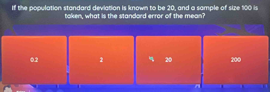 If the population standard deviation is known to be 20, and a sample of size 100 is
taken, what is the standard error of the mean?
0.2 2 20 200