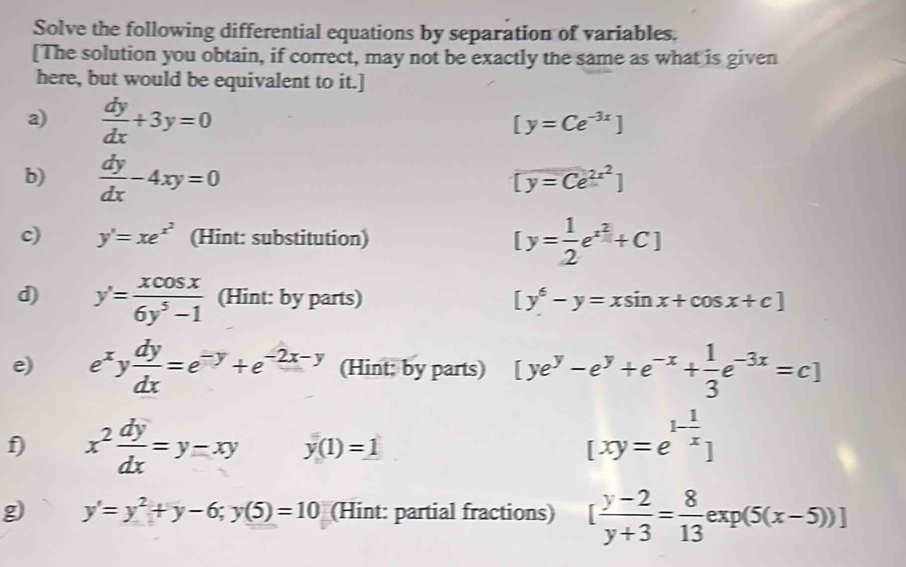 Solve the following differential equations by separation of variables. 
[The solution you obtain, if correct, may not be exactly the same as what is given 
here, but would be equivalent to it.] 
a)  dy/dx +3y=0
[y=Ce^(-3x)]
b)  dy/dx -4xy=0
[y=Ce^(2x^2)]
c) y'=xe^(x^2) (Hint: substitution) [y= 1/2 e^(x^2)+C]
d) y'= xcos x/6y^5-1  (Hint: by parts) [y^6-y=xsin x+cos x+c]
e) e^xy dy/dx =e^(-y)+e^(-2x-y) (Hint: by parts) [ye^y-e^y+e^(-x)+ 1/3 e^(-3x)=c]
f) x^2 dy/dx =y-xy y(1)=1
[xy=e^(1-frac 1)x]
g y'=y^2+y-6;y(5)=10 (Hint: partial fractions) [ (y-2)/y+3 = 8/13 exp(5(x-5))]