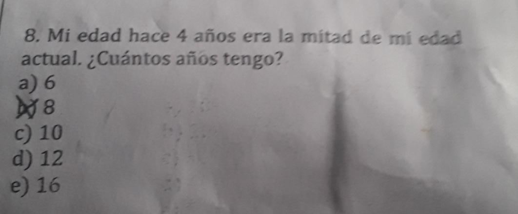 Mi edad hace 4 años era la mitad de mi edad
actual. ¿Cuántos años tengo?
a) 6
8
c) 10
d) 12
e) 16