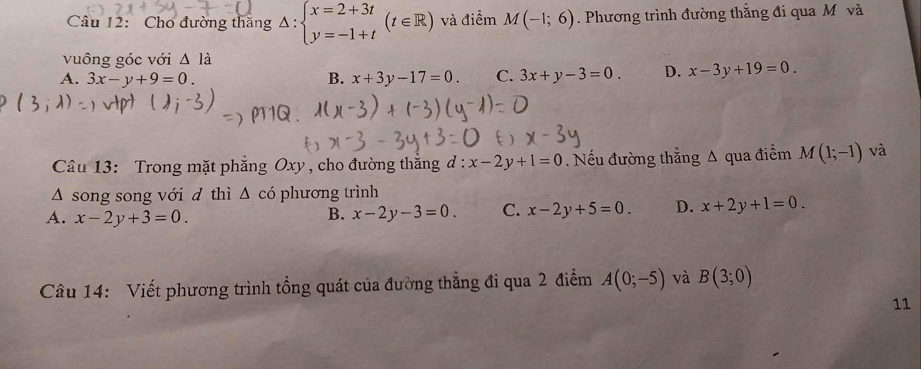 Cho đường thăng △ :beginarrayl x=2+3t y=-1+tendarray.  (t∈ R) và điểm M(-1;6). Phương trình đường thắng đi qua Môvà
vuông góc với △ I_a
A. 3x-y+9=0. B. x+3y-17=0. C. 3x+y-3=0. D. x-3y+19=0. 
Câu 13: Trong mặt phẳng Oxy , cho đường thắng d : x-2y+1=0. Nếu đường thẳng A qua điểm M(1;-1) và
Δ song song với d thì △ c 6 phương trình
A. x-2y+3=0. B. x-2y-3=0. C. x-2y+5=0 D. x+2y+1=0. 
Câu 14: Viết phương trình tổng quát của đường thẳng đi qua 2 điểm A(0;-5) và B(3;0)
11