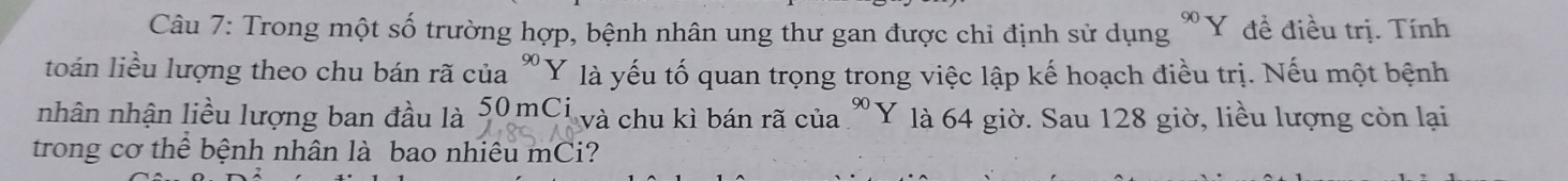 Trong một số trường hợp, bệnh nhân ung thư gan được chỉ định sử dụng *Y đề điều trị. Tính 
toán liều lượng theo chu bán rã của Y op là yếu tố quan trọng trong việc lập kế hoạch điều trị. Nếu một bệnh 
nhân nhận liều lượng ban đầu là 50 mCi và chu kì bán rã của "Y là 64 giờ. Sau 128 giờ, liều lượng còn lại 
trong cơ thể bệnh nhân là bao nhiêu mCi?