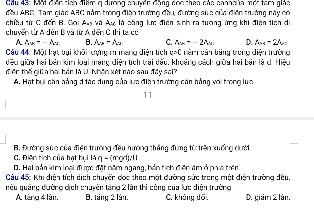 Một điện tích điểm q dương chuyền động dọc theo các cạnhcúa một tam giác
đều ABC. Tam giác ABC nằm trong điện trường đều, đường sức của điện trường này có
chiều từ C đến B. Gọi Α νà Α là công lực điện sinh ra tương ứng khi điện tích di
chuyển từ A đến B và từ A đến C thì ta có
A. A_AB=-A_AC B. A_AB=A_AC C. A_AB=-2A_AC D. A_AB=2A_AC
Câu 44: Một hạt bụi khối lượng m mang điện tích q>0 nằm cân bằng trong điện trường
đều giữa hai bản kim loại mang điện tích trái dấu. khoảng cách giữa hai bản là d. Hiệu
điện thế giữa hai bản là U. Nhận xét nào sau đây sai?
A. Hạt bụi cân bằng d tác dụng của lực điện trường cân bằng với trọng lực
11
B. Đường sức của điện trường đều hướng thẳng đứng từ trên xuống dưới
C. Điện tích của hạt bụi là q= (mgd) /L
D. Hai bản kim loại được đặt nằm ngang, bản tích điện âm ở phía trên
Câu 45: Khi điện tích dịch chuyển dọc theo một đường sức trong một điện trường đều,
nếu quãng đường dịch chuyển tăng 2 lần thì công của lực điện trường
A. tăng 4 lần. B. tăng 2 lần. C. không đổi. D. giảm 2 lần.