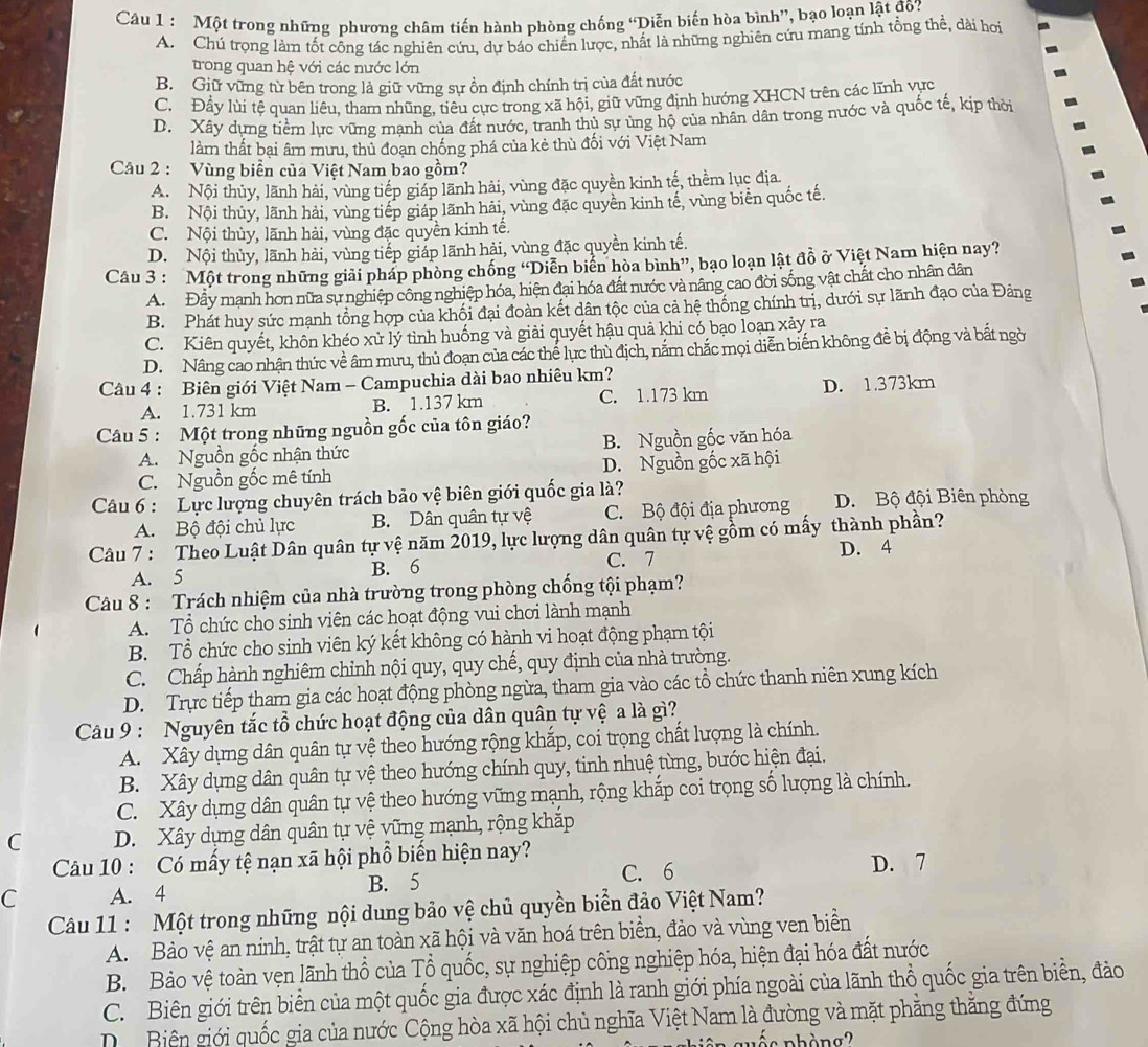 Một trong những phương châm tiến hành phòng chống “Diễn biến hòa bình”, bạo loạn lật đô?
A. Chú trọng làm tốt công tác nghiên cứu, dự báo chiến lược, nhất là những nghiên cứu mang tính tổng thể, dài hơi
trong quan hệ với các nước lớn
B. Giữ vững từ bên trong là giữ vững sự ổn định chính trị của đất nước
C. Đầy lùi tệ quan liêu, tham những, tiêu cực trong xã hội, giữ vững định hướng XHCN trên các lĩnh vực
D. Xây dựng tiềm lực vững mạnh của đất nước, tranh thủ sự ủng hộ của nhân dân trong nước và quốc tế, kịp thời
làm thất bại âm mưu, thủ đoạn chống phá của kẻ thù đối với Việt Nam
Câu 2 : Vùng biển của Việt Nam bao gồm?
A. Nội thủy, lãnh hải, vùng tiếp giáp lãnh hải, vùng đặc quyền kinh tế, thềm lục địa.
B. Nội thủy, lãnh hải, vùng tiếp giáp lãnh hải, vùng đặc quyền kinh tế, vùng biển quốc tế.
C. Nội thủy, lãnh hải, vùng đặc quyền kinh tế.
D. Nội thủy, lãnh hải, vùng tiếp giáp lãnh hải, vùng đặc quyền kinh tế.
Câu 3 : Một trong những giải pháp phòng chống “Diễn biển hòa bình”, bạo loạn lật đồ ở Việt Nam hiện nay?
A. Đây mạnh hơn nữa sự nghiệp công nghiệp hóa, hiện đai hóa đất nước và nâng cao đời sống vật chất cho nhân dân
B. Phát huy sức mạnh tổng hợp của khối đại đoàn kết dân tộc của cả hệ thống chính trị, dưới sự lãnh đạo của Đảng
C. Kiên quyết, khôn khéo xử lý tình huống và giải quyết hậu quả khi có bạo loạn xảy ra
D. Nâng cao nhận thức về âm mưu, thủ đoạn của các thể lực thủ địch, nắm chắc mọi diễn biến không đề bị động và bất ngời
Câu 4 : Biên giới Việt Nam - Campuchia dài bao nhiêu km?
A. 1.731 km B. 1.137 km C. 1.173 km D. 1.373km
Câu 5 : Một trong những nguồn gốc của tôn giáo?
A. Nguồn gốc nhận thức B. Nguồn gốc văn hóa
C. Nguồn gốc mê tính D. Nguồn gốc xã hội
Câu 6 : Lực lượng chuyên trách bảo vệ biên giới quốc gia là? D. Bộ đội Biên phòng
A. Bộ đội chủ lực B. Dân quân tự vệ C. Bộ đội địa phương
Câu 7 : Theo Luật Dân quân tự vệ năm 2019, lực lượng dân quân tự vệ gồm có mấy thành phần?
D. 4
A. 5 B. 6 C. 7
Câu 8 : Trách nhiệm của nhà trường trong phòng chống tội phạm?
A. Tổ chức cho sinh viên các hoạt động vui chơi lành mạnh
B. Tổ chức cho sinh viên ký kết không có hành vi hoạt động phạm tội
C. Chấp hành nghiêm chỉnh nội quy, quy chế, quy định của nhà trường.
D. Trực tiếp tham gia các hoạt động phòng ngừa, tham gia vào các tổ chức thanh niên xung kích
Câu 9 : Nguyên tắc tổ chức hoạt động của dân quân tự vệ a là gì?
A. Xây dựng dân quân tự vệ theo hướng rộng khắp, coi trọng chất lượng là chính.
B. Xây dựng dân quân tự vệ theo hướng chính quy, tinh nhuệ từng, bước hiện đại.
C. Xây dựng dân quân tự vệ theo hướng vững mạnh, rộng khắp coi trọng số lượng là chính.
C D. Xây dựng dân quân tự vệ vững mạnh, rộng khắp
Câu 10 : Có mấy tệ nạn xã hội phổ biến hiện nay?
C A. 4 B. 5 C. 6 D. 7
Câu 11 : Một trong những nội dung bảo vệ chủ quyền biển đảo Việt Nam?
A. Bảo vệ an ninh, trật tự an toàn xã hội và văn hoá trên biển, đảo và vùng ven biển
B. Bảo vệ toàn vẹn lãnh thổ của Tổ quốc, sự nghiệp công nghiệp hóa, hiện đại hóa đất nước
C. Biên giới trên biển của một quốc gia được xác định là ranh giới phía ngoài của lãnh thổ quốc gia trên biển, đảo
Di Biên giới quốc gia của nước Cộng hòa xã hội chủ nghĩa Việt Nam là đường và mặt phẳng thắng đứng