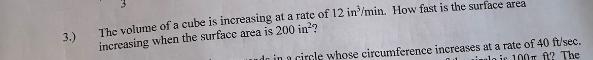 3.)₹ The volume of a cube is increasing at a rate of 12in^3/min. How fast is the surface area 
increasing when the surface area is 200in^2
n a circle whose circumference increases at a rate of 40 ft/sec. 
s ft? The