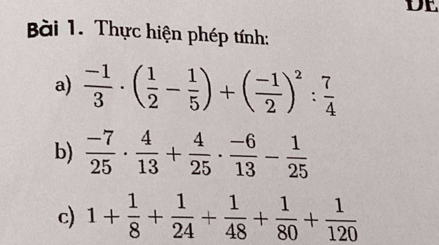 DE 
Bài 1. Thực hiện phép tính: 
a)  (-1)/3 · ( 1/2 - 1/5 )+( (-1)/2 )^2: 7/4 
b)  (-7)/25 ·  4/13 + 4/25 ·  (-6)/13 - 1/25 
c) 1+ 1/8 + 1/24 + 1/48 + 1/80 + 1/120 