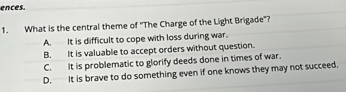 ences.
1. What is the central theme of ''The Charge of the Light Brigade'?
A. It is difficult to cope with loss during war.
B. It is valuable to accept orders without question.
C. It is problematic to glorify deeds done in times of war.
D. It is brave to do something even if one knows they may not succeed.