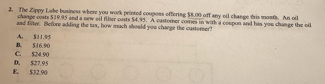 The Zippy Lube business where you work printed coupons offering $8.00 off any oil change this month. An oil
change costs $19.95 and a new oil filter costs $4.95. A customer comes in with a coupon and has you change the oil
and filter. Before adding the tax, how much should you charge the customer?
A. $11.95
B. $16.90
C. $24.90
D. $27.95
E. $32.90