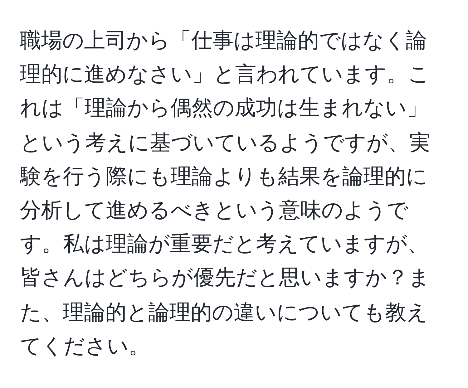 職場の上司から「仕事は理論的ではなく論理的に進めなさい」と言われています。これは「理論から偶然の成功は生まれない」という考えに基づいているようですが、実験を行う際にも理論よりも結果を論理的に分析して進めるべきという意味のようです。私は理論が重要だと考えていますが、皆さんはどちらが優先だと思いますか？また、理論的と論理的の違いについても教えてください。