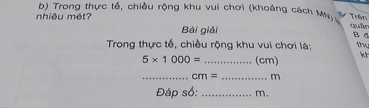 Trong thực tế, chiều rộng khu vui chơi (khoảng cách MN) 
niêu mét? Trên 
quân 
Bài giải B đ 
Trong thực tế, chiều rộng khu vui chơi là: thy
5* 1000= _ (cm)
kh
_ cm= _
m
Đáp số:_
m.