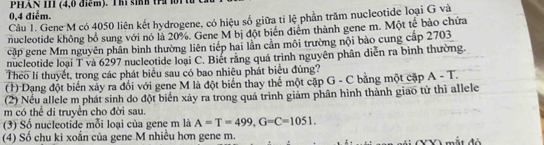 PHAN III (4,0 điểm). Th sinh tr n
0,4 điểm. 
Câu 1. Gene M có 4050 liên kết hydrogene, có hiệu số giữa tỉ lệ phần trăm nucleotide loại G và 
nucleotide không bổ sung với nó là 20%. Gene M bị đột biển điểm thành gene m. Một tế bào chứa 
cặp gene Mm nguyên phần bình thường liên tiếp hai lần cân môi trường nội bào cung cấp 2703
nucleotide loại T và 6297 nucleotide loại C. Biết rằng quá trình nguyên phân diễn ra bình thường. 
Theo lí thuyết, trong các phát biểu sau có bao nhiêu phát biểu đúng? 
(1) Dạng đột biến xảy ra đối với gene M là đột biến thay thế một cặp G - C bằng một cặp A-T. 
(2) Nếu allele m phát sinh do đột biến xảy ra trong quá trình giảm phân hình thành giao từ thì allele 
m có thể di truyền cho đời sau. 
(3) Số nucleotide mỗi loại của gene m là A=T=499, G=C=1051. 
(4) Số chu kì xoắn của gene M nhiều hơn gene m. m ắt đ ộ