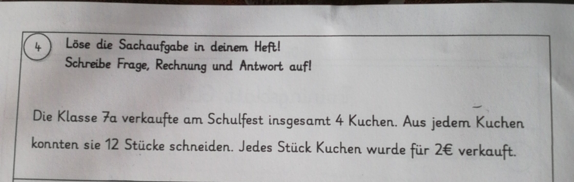 Löse die Sachaufgabe in deinem Heft! 
Schreibe Frage, Rechnung und Antwort auf! 
Die Klasse 7a verkaufte am Schulfest insgesamt 4 Kuchen. Aus jedem Kuchen 
konnten sie 12 Stücke schneiden. Jedes Stück Kuchen wurde für 2€ verkauft.