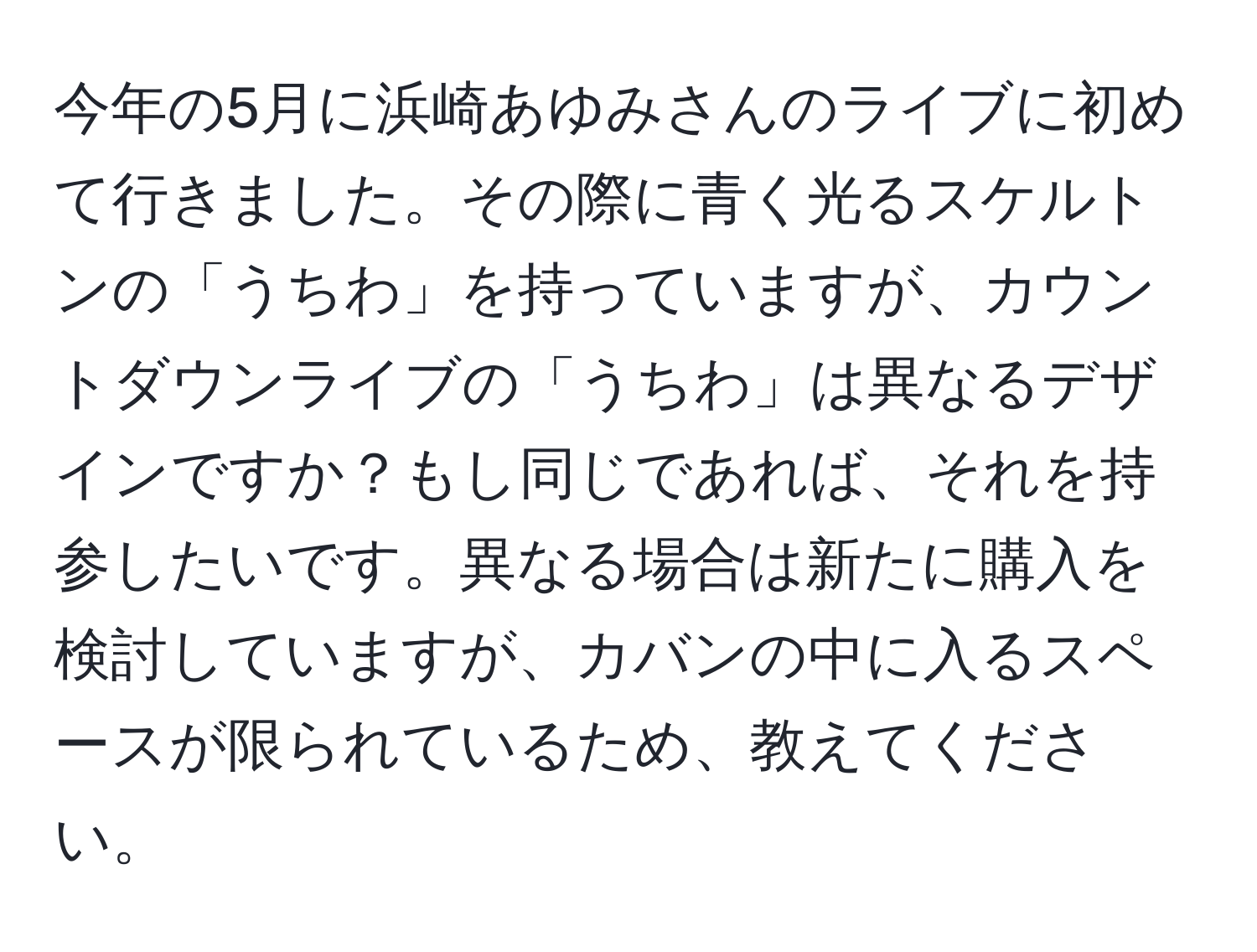 今年の5月に浜崎あゆみさんのライブに初めて行きました。その際に青く光るスケルトンの「うちわ」を持っていますが、カウントダウンライブの「うちわ」は異なるデザインですか？もし同じであれば、それを持参したいです。異なる場合は新たに購入を検討していますが、カバンの中に入るスペースが限られているため、教えてください。