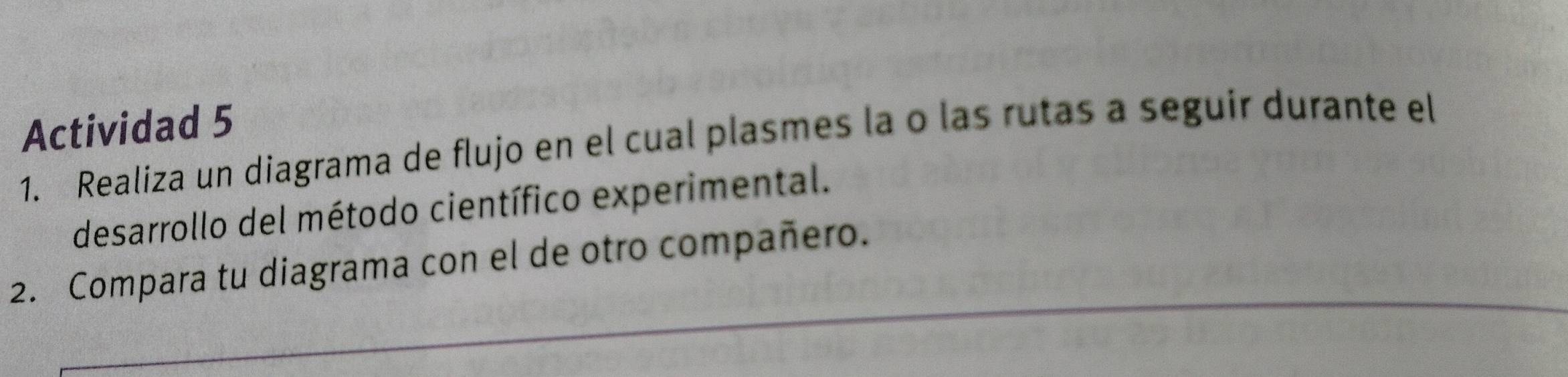 Actividad 5 
1. Realiza un diagrama de flujo en el cual plasmes la o las rutas a seguir durante el 
desarrollo del método científico experimental. 
2. Compara tu diagrama con el de otro compañero.