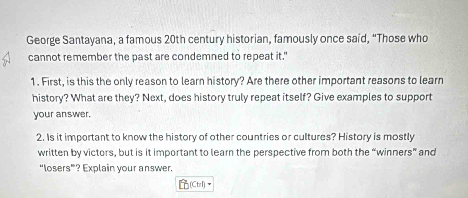 George Santayana, a famous 20th century historian, famously once said, “Those who 
cannot remember the past are condemned to repeat it." 
1. First, is this the only reason to learn history? Are there other important reasons to learn 
history? What are they? Next, does history truly repeat itself? Give examples to support 
your answer. 
2. Is it important to know the history of other countries or cultures? History is mostly 
written by victors, but is it important to learn the perspective from both the “winners” and 
“losers”? Explain your answer. 
(Ctrl)